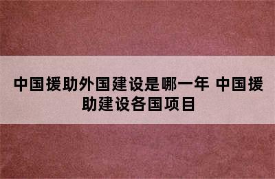 中国援助外国建设是哪一年 中国援助建设各国项目